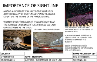 CET, BBSR
5TH SEMESTER
DT:
TOPIC-
SUBTOPIC-
NAME-
REG.-
SHEET NO.-
CET, BBSR
5TH SEMESTER
DT:25/07/2016
TOPIC- SIGHT LINE
SUBTOPIC- IMPORTANCE OF SIGHT LINE
NAME-ANUCHINTA DEY
REG.-1402016006
SHEET NO.- 06
IMPORTANCE OF SIGHTLINE
A GOOD AUDITORIUM WILL HAVE GOOD SIGHT LINES
,BUT THE QUALITY OF SIGHTLINES DEPENDS TO A LARGE
EXTENT ON THE NATURE OF THE PROGRAMMING.
WHATEVER THE PERFORMANCE, IT IS IMPORTANT THAT
THE AUDIENCE EXPERIENCE IT TOGETHER AND SEE EACH
OTHER AS WELL AS THE STAGE. THE AUDIENCE’S SIGHTLINE IS AN
IMPORTANT ASPECT OF THE DESIGN OF
VIEWING VENUES.
FOR AUDITORIUM AN ALGORITHM IS
USED TO CHECK THE SIGHT LINE FROM
A SEAT TO DETERMINE IF IT IS
BLOCKED.
DESIGN OF PROPER SIGHTLINES
INCLUDES RESOLVING BOTH TECHNICAL
AND AESTHETICISSUE.
DIFFERENT TYPES OF AUDITORIUMS
 