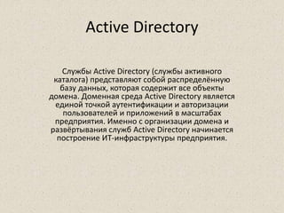 Active Directory
Службы Active Directory (службы активного
каталога) представляют собой распределённую
базу данных, которая содержит все объекты
домена. Доменная среда Active Directory является
единой точкой аутентификации и авторизации
пользователей и приложений в масштабах
предприятия. Именно с организации домена и
развёртывания служб Active Directory начинается
построение ИТ-инфраструктуры предприятия.
 