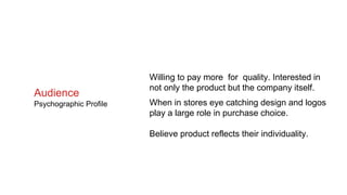 Willing to pay more for quality. Interested in
not only the product but the company itself.
When in stores eye catching design and logos
play a large role in purchase choice.
Believe product reflects their individuality.
Audience
Psychographic Profile
 