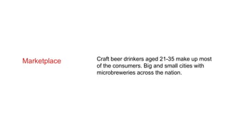 Marketplace Craft beer drinkers aged 21-35 make up most
of the consumers. Big and small cities with
microbreweries across the nation.
 