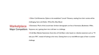 1-Other Craft Breweries: Zipline is the established “Lincoln” Brewery, stealing from their market will be
challenging. Same with Boiler, White Elm, Blue Blood.
2-Domestics: Much of the Lincoln beer drinkers demographic are fans of domestics (Budweiser, Miller,
Keystone, etc.), getting them into craft beer is a challenge.
3-Craft Beer Blanket Statements: Some fans of Craft Beer order based on a blanket statement such as “I’ll
take your IPA”, instead of looking at the menu. Getting them to try new/different types of beer is another
challenge.
Marketplace
Major Competitors
 