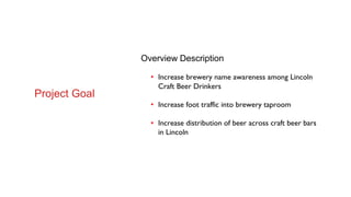 Overview Description
• Increase brewery name awareness among Lincoln
Craft Beer Drinkers
• Increase foot traffic into brewery taproom
• Increase distribution of beer across craft beer bars
in Lincoln
Project Goal
 