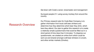 Sat down with Code’s owner, brewmaster and management
Surveyed people 21+ using survey monkey from around the
country
Our Primary research plan for Code Beer Company is to
gather information from local craft beer drinkers and
determine how they determine which beer they drink, which
bars they attend. Our plan to gather this research is to create
a relatively simple questionnaire that could be filled out in a
short period of time (less than 5 minutes). To disperse our
questionnaire, we created an online form which could be
sent out and shared amongst craft beer drinkers in Lincoln,
and other similar markets (Omaha).
Research Overview
 