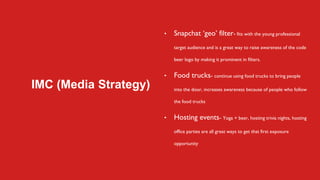 IMC (Media Strategy)
• Snapchat ‘geo’ filter- fits with the young professional
target audience and is a great way to raise awareness of the code
beer logo by making it prominent in filters.
• Food trucks- continue using food trucks to bring people
into the door, increases awareness because of people who follow
the food trucks
• Hosting events- Yoga + beer, hosting trivia nights, hosting
office parties are all great ways to get that first exposure
opportunity
 