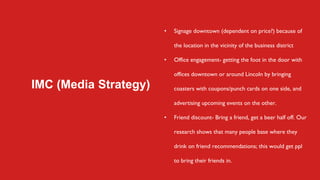 IMC (Media Strategy)
• Signage downtown (dependent on price?) because of
the location in the vicinity of the business district
• Office engagement- getting the foot in the door with
offices downtown or around Lincoln by bringing
coasters with coupons/punch cards on one side, and
advertising upcoming events on the other.
• Friend discount- Bring a friend, get a beer half off. Our
research shows that many people base where they
drink on friend recommendations; this would get ppl
to bring their friends in.
 