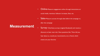 Measurement
• Online-Measure engagement online through interactions on
social media, mentions, follower increases, likes, etc.
• Sales-Measure success through sales before the campaign vs.
after the campaign
• Survey- Distribute surveys (register/facebook) and receive a
discount on beer next visit. Have questions like “How did you
hear about us, would you recommend us to a friend, which
events are your favorite
 
