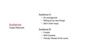 Audience A
• An average joe
• Willing to try new things
• Set in their ways
Audience B
• Foodie
• Well traveled
• Trendy/ Ahead of the curve
Audience
Target Rationale
 