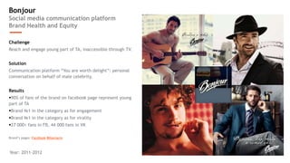 Bonjour 
Social media communication platform 
Brand Health and Equity 
Challenge 
Reach and engage young part of TA, inaccessible through TV. 
Solution 
Communication platform “You are worth delight”: personal 
conversation on behalf of male celebrity. 
Results 
90% of fans of the brand on facebook page represent young 
part of TA 
Brand №1 in the category as for engagement 
Brand №1 in the category as for virality 
27 000+ fans in FB, 44 000 fans in VK 
Brand’s pages: Facebook ВКонтакте 
Year: 2011-2012 
 