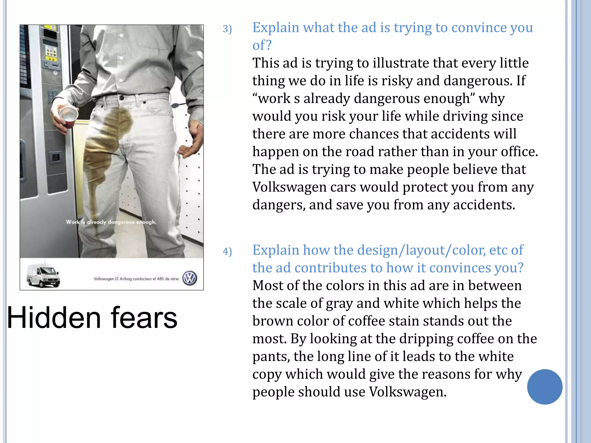 Explain what the ad is trying to convince you of?                                                                           This ad is trying to illustrate that every little thing we do in life is risky and dangerous. If “work s already dangerous enough” why would you risk your life while driving since there are more chances that accidents will happen on the road rather than in your office. The ad is trying to make people believe that Volkswagen cars would protect you from any dangers, and save you from any accidents. Explain how the design/layout/color, etc of the ad contributes to how it convinces you?  Most of the colors in this ad are in between the scale of gray and white which helps the brown color of coffee stain stands out the most. By looking at the dripping coffee on the pants, the long line of it leads to the white copy which would give the reasons for why people should use Volkswagen. Hidden fears