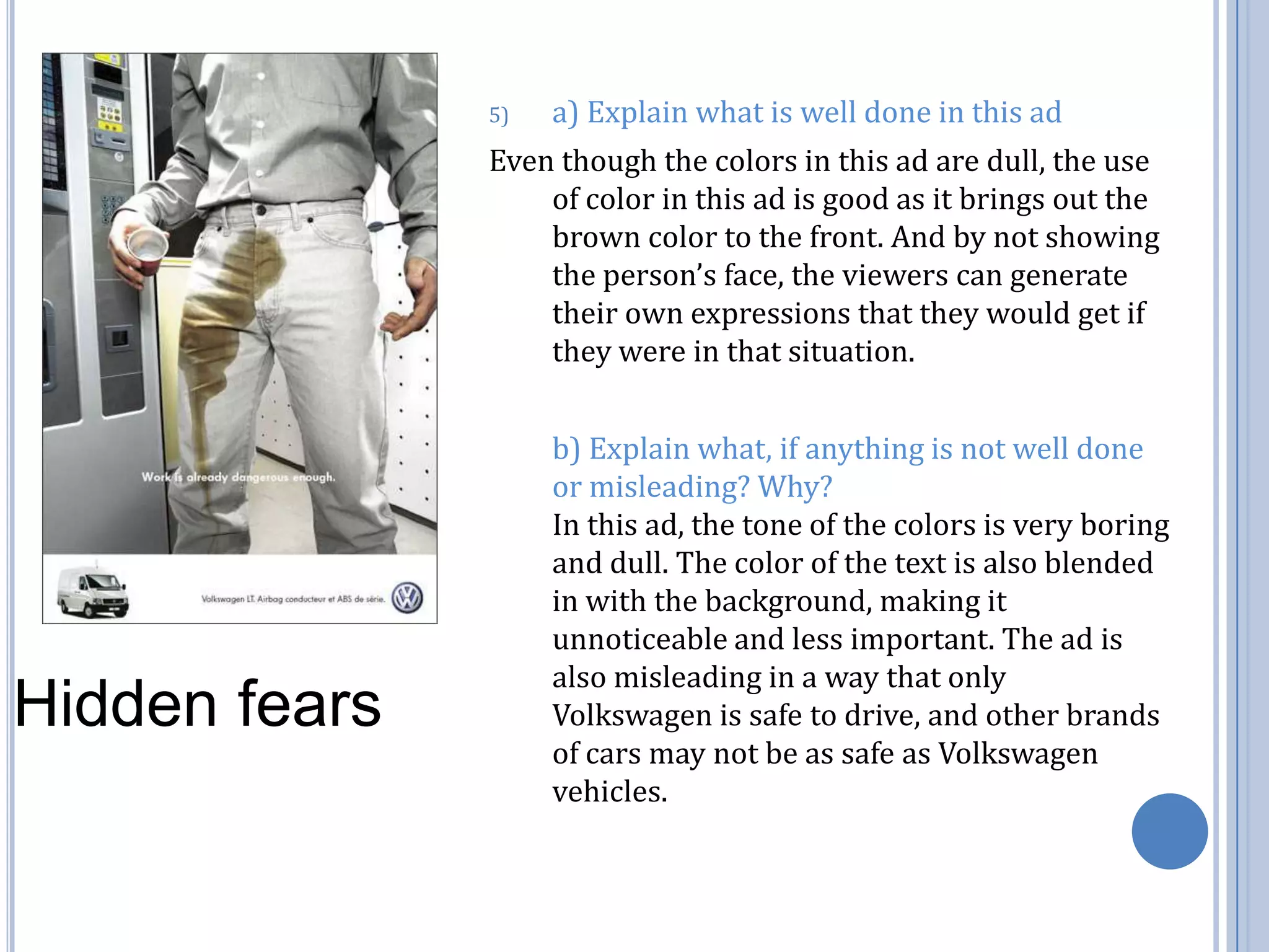 a) Explain what is well done in this ad Even though the colors in this ad are dull, the use of color in this ad is good as it brings out the brown color to the front. And by not showing the person’s face, the viewers can generate their own expressions that they would get if they were in that situation. 	b) Explain what, if anything is not well done or misleading? Why?                                             In this ad, the tone of the colors is very boring and dull. The color of the text is also blended in with the background, making it unnoticeable and less important. The ad is also misleading in a way that only Volkswagen is safe to drive, and other brands of cars may not be as safe as Volkswagen vehicles.   Hidden fears