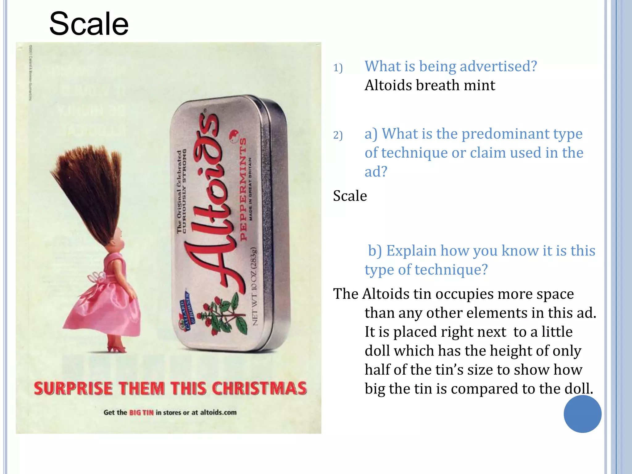 ScaleWhat is being advertised?    Altoids breath minta) What is the predominant type of technique or claim used in the ad?  Scale	 b) Explain how you know it is this type of technique?The Altoids tin occupies more space than any other elements in this ad. It is placed right next  to a little doll which has the height of only half of the tin’s size to show how big the tin is compared to the doll. 