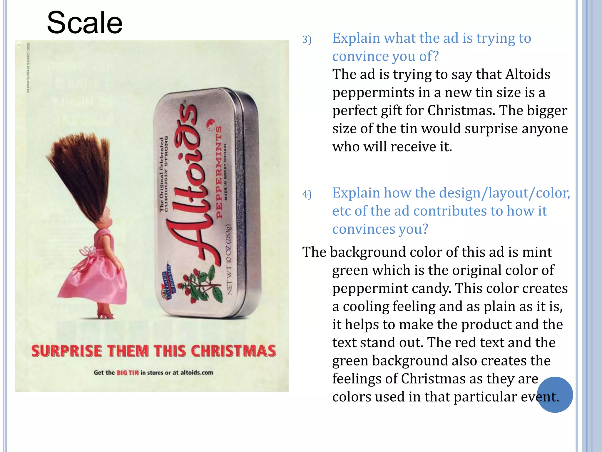 ScaleExplain what the ad is trying to convince you of?                                 The ad is trying to say that Altoids peppermints in a new tin size is a perfect gift for Christmas. The bigger size of the tin would surprise anyone who will receive it.Explain how the design/layout/color, etc of the ad contributes to how it convinces you?The background color of this ad is mint green which is the original color of peppermint candy. This color creates a cooling feeling and as plain as it is, it helps to make the product and the text stand out. The red text and the green background also creates the feelings of Christmas as they are colors used in that particular event. 