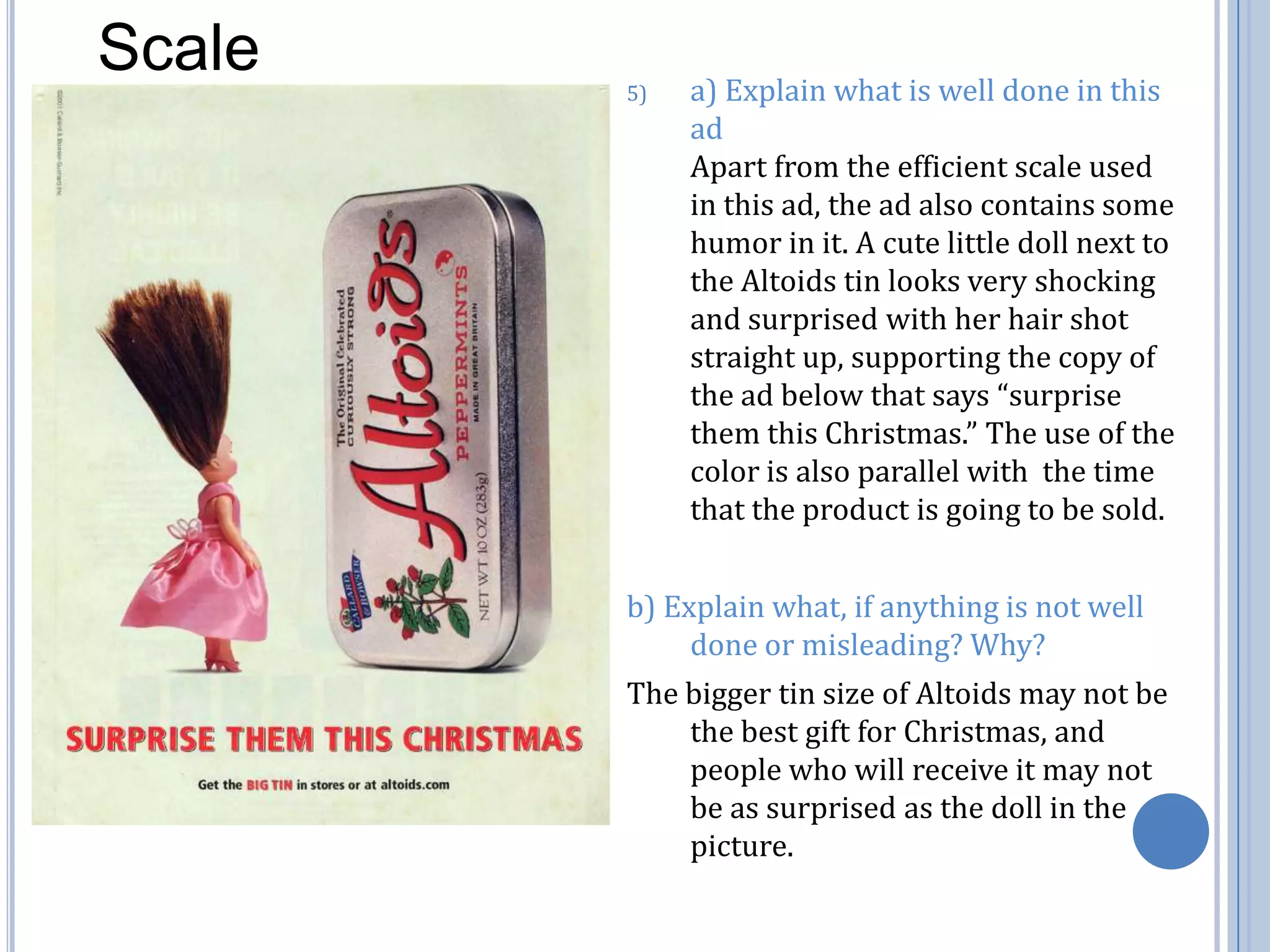 Scalea) Explain what is well done in this ad                                                       Apart from the efficient scale used in this ad, the ad also contains some humor in it. A cute little doll next to the Altoids tin looks very shocking and surprised with her hair shot straight up, supporting the copy of the ad below that says “surprise them this Christmas.” The use of the color is also parallel with  the time that the product is going to be sold. b) Explain what, if anything is not well done or misleading? Why?The bigger tin size of Altoids may not be the best gift for Christmas, and people who will receive it may not be as surprised as the doll in the picture. 