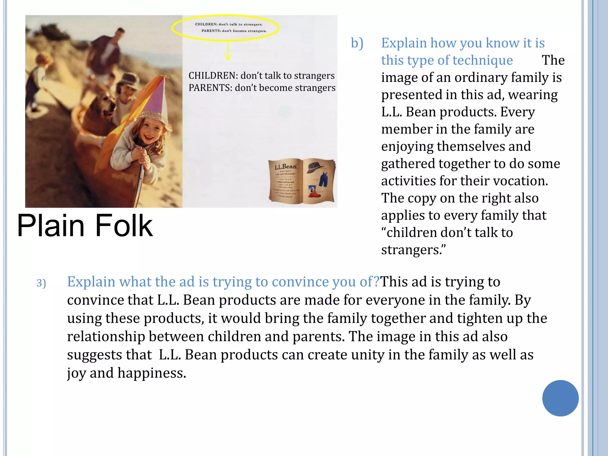 b) 	Explain how you know it is this type of technique         The image of an ordinary family is presented in this ad, wearing L.L. Bean products. Every member in the family are enjoying themselves and gathered together to do some activities for their vocation. The copy on the right also applies to every family that “children don’t talk to strangers.”CHILDREN: don’t talk to strangersPARENTS: don’t become strangersPlain FolkExplain what the ad is trying to convince you of?This ad is trying to convince that L.L. Bean products are made for everyone in the family. By using these products, it would bring the family together and tighten up the relationship between children and parents. The image in this ad also suggests that  L.L. Bean products can create unity in the family as well as joy and happiness. 