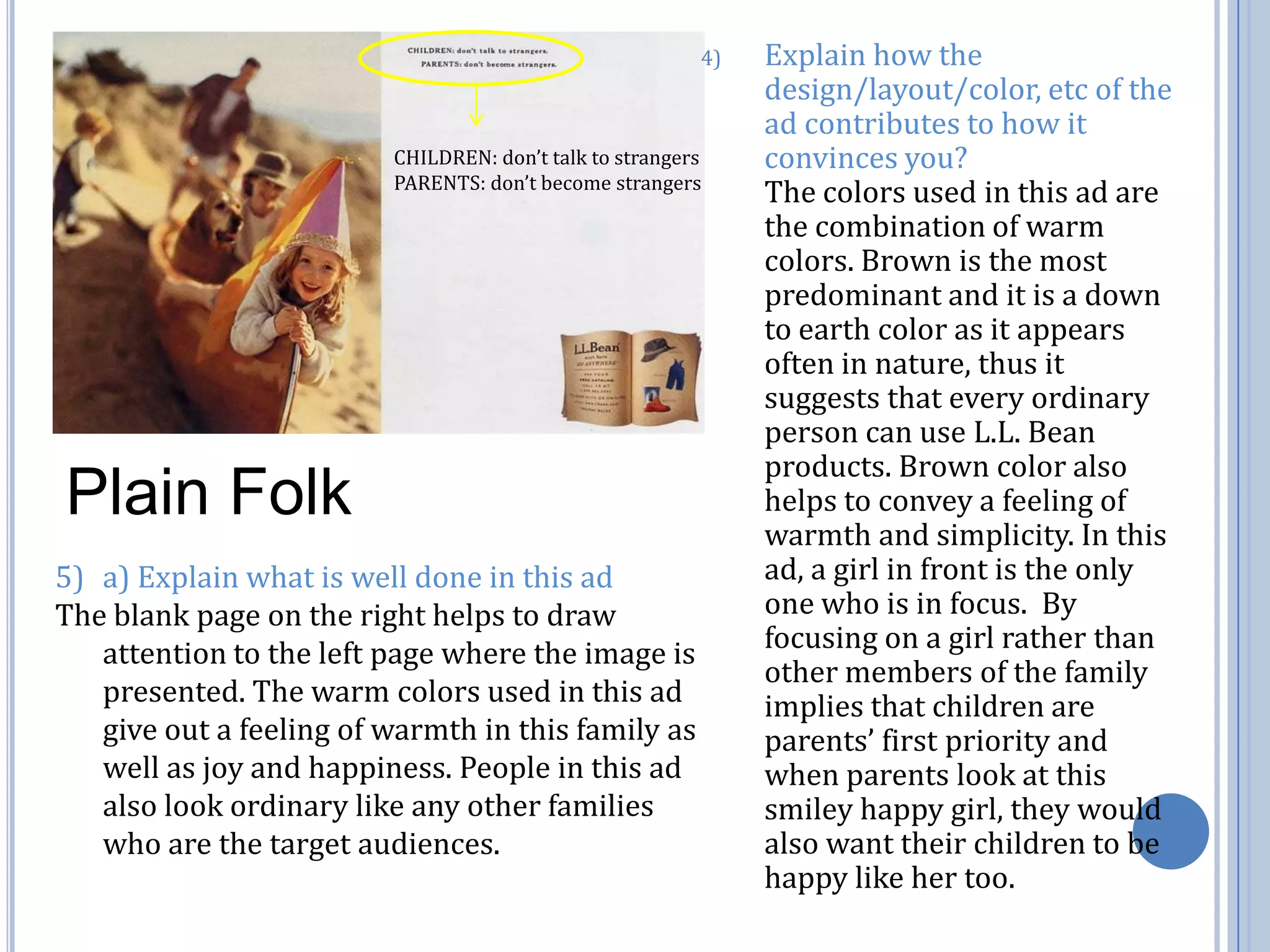 Explain how the design/layout/color, etc of the ad contributes to how it convinces you?                         The colors used in this ad are the combination of warm colors. Brown is the most predominant and it is a down to earth color as it appears often in nature, thus it suggests that every ordinary person can use L.L. Bean products. Brown color also helps to convey a feeling of warmth and simplicity. In this ad, a girl in front is the only one who is in focus.  By focusing on a girl rather than other members of the family implies that children are parents’ first priority and when parents look at this smiley happy girl, they would also want their children to be happy like her too. CHILDREN: don’t talk to strangersPARENTS: don’t become strangersPlain Folka) Explain what is well done in this adThe blank page on the right helps to draw attention to the left page where the image is presented. The warm colors used in this ad give out a feeling of warmth in this family as well as joy and happiness. People in this ad also look ordinary like any other families who are the target audiences. 