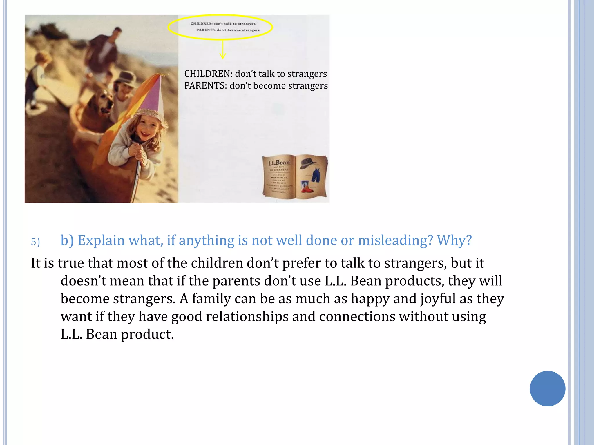 CHILDREN: don’t talk to strangersPARENTS: don’t become strangersb) Explain what, if anything is not well done or misleading? Why?It is true that most of the children don’t prefer to talk to strangers, but it doesn’t mean that if the parents don’t use L.L. Bean products, they will become strangers. A family can be as much as happy and joyful as they want if they have good relationships and connections without using L.L. Bean product. 