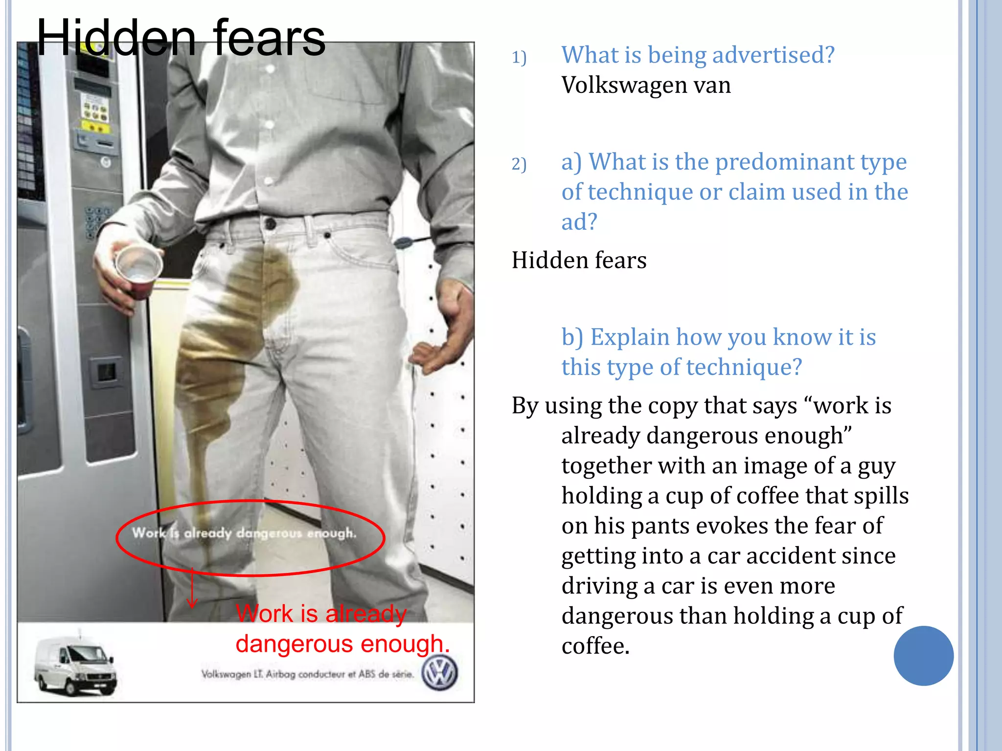 Hidden fearsWhat is being advertised? Volkswagen vana) What is the predominant type of technique or claim used in the ad?Hidden fears	b) Explain how you know it is this type of technique?By using the copy that says “work is already dangerous enough” together with an image of a guy holding a cup of coffee that spills  on his pants evokes the fear of getting into a car accident since driving a car is even more dangerous than holding a cup of coffee. Work is already dangerous enough.