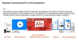 Будущее коммуникаций за мессенджерами
Уже сейчас на смену социальным сетям приходят мессенджеры. Уже скоро они получат сервисные
функции для заказа и оплаты товаров и услуг. Выстроившись в полнофункциональные экосистемы для
потребителей не только информации и медиа-контента, но также реальных вещей и сервисов.
kill off apps Facebook Messenger
Allo is a messaging app
Google Allo is a new smart chat app The Future Of MessengerGoogle GIF
 