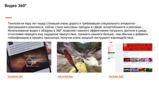 Видео 360°
Технология пару лет назад стоившая очень дорого и требовавшая специального аппаратно-
программного комплекса, сейчас стала массовым трендом в сфере энтертейнмента и рекламы.
Использование видео с обзором в 360° позволяет намного эффективнее погрузить зрителя в среду,
отчетливее передать ему ощущение присутствия, показать намного больше, чем обычно и добавить
геймификацию в процесс просмотра, получив очень мощный инструмент взаимодействия.
Facebook 360 YouTube 360˚Ad of the Day
 