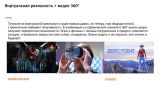 Виртуальная реальность + видео 360°
Технология виртуальной реальности существовала давно, но теперь став общедоступной,
стремительно набирает популярность. В комбинации со сферической съемкой в 360° рынок медиа
получает невероятные возможности. Игры и фильмы с полным погружением в процесс появляются
сегодня, а буквально завтра они уже станут стандартом. Важно видеть и не упускать этот скачек в
будущее.
zeropointspotlight story help
 