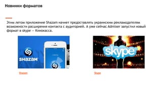 Новинки форматов
Этим летом приложение Shazam начнет предоставлять украинским рекламодателям
возможности расширения контакта с аудиторией. А уже сейчас Admixer запустил новый
формат в skype — Кинокасса.
Shazam Skype
 