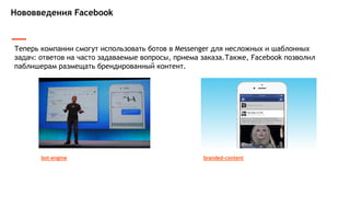 Нововведения Facebook
Теперь компании смогут использовать ботов в Messenger для несложных и шаблонных
задач: ответов на часто задаваемые вопросы, приема заказа.Также, Facebook позволил
паблишерам размещать брендированный контент.
bot-engine branded-content
 