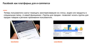 Facebook как платформа для e-commerce
Теперь пользователи смогут помещать заинтересовавшие их статьи, видео или продукты в
специальную папку. А новый функционал «Группы для продаж» позволяет искать группы для
продаж товаров в регионе проживания пользователя.
Local MarketSave Button
 