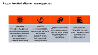 Factum WebMediaPlanner: преимущества
Позволяет
объединить данные
медиаисследования с
автоматизированным
формированием
медиаплана и
оценкой кампаний
Помогает
минимизировать
временные затраты
и влияние
субъективных
факторов при
планировании
Дает возможность
интеграции прайс-
листов в систему с
индивидуальной
настройки
Пользователь
получает единый
отчет, включающий
все форматы
размещения
 