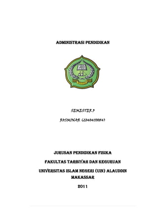 ADMINISTRASI PENDIDIKAN

SEMESTER 3
ROSMINAR (20404110084)

Jurusan Pendidikan Fisika
Fakultas Tarbiyah dan Keguruan
Universitas Islam Negeri (UIN) Alauddin
Makassar
2011

 