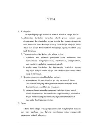 PENUTUP

A. Kesimpulan
Kesimpulan yang dapat ditarik dari makalah ini adalah sebagai berikut:
1. Administrasi kurikulum merupakan seluruh proses kegiatan yang
direncanakan dan diusahakan secara sengaja dan bersungguh-sungguh
serta pembinaan secara kontinyu terhadap situasi belajar mengajar secara
efektif dan efisien demi membantu tercapainya tujuan pendidikan yang
telah ditetapkan.
2. Tujuan administrasi kurikulum yaitu sebagai berikut:
a. Membantu para pelaksana pendidikan dalam memahami cara
merencanakan, mengorganisasikan, melaksanakan, mengendalikan,
serta menilai proses belajar mengajar di sekolah.
b. Meningkatkan keterkaitan dan kesepadanan pendidikan dengan
lingkungan sebagai sumber belajar dan kebutuhan siswa untuk bekal
hidup di masyarakat.
3. Kegiatan pokok operasional kurikulum meliputi:
a. Mempedomani dan merealisasikan apa yang tercantum di dalam
kurikulum sekolah yang bersangkutan dalam usaha mencapai dasardasar dan tujuan pendidikan dan pengajaran.
b. menyusun dan melaksanakan organisasi kurikulum beserta materimateri, sumber-sumber dan metode-metode pelaksanaanya, disesuaikan
dengan pembaharuan pendidikan dan pengajaran serta kebutuhan
mesyarakat dan lingkungan sekolah.
B. Saran
Saran kami sebagai selaku penyusun makalah, mengharapkan masukan
dari para pembaca yang berisifat membangun untuk memperbaiki
penyusunan makalah selanjutnya.

 