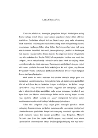 LATAR BELAKANG

Kata-kata pendidikan, bimbingan, pengajaran, belajar, pembelajaran sering
disebut sebagai istilah teknis yang kegiatan-kegiatannya lebur dalam aktivitas
pendidikan. Pendidikan sebagai aktivitas berarti upaya yang sadar diranncang
untuk membantu seseorang atau sekelompok orang dalam mengembangkan iImu
pengetahuan, pandangan hidup, sikap hidup, dan keterampilan hidup baik yang
bersifat manual individual dan sosial. Dalam prosesnya, pendidikan berdampak
pada kualitas yang diperoleh, dimana kualitas itu sangat sulit diukur sebagaimana
yang dikemukakan oleh Sagala (2000) bahwa persoalan kualitas amat rumit dan
kompleks, bukan hanya konsep kualitas itu amat relatif tetapi faktor yang terkait
begitu kompleks dan tidak sederhana. Dalam proses pendidikan hubungan timbal
balik antara pendidik dan anak didik berkelanjutan ke arah tujuan yang hendak
diwujudkan bersama yaitu tujuan pendidikan atau tujuan proses belajar mengajar
dengan hasil yang berkualitas.
Oleh sebab itu, untuk mencapai hal tersebut tentunya sangat perlu ada
managemen yang mengaturnya. Kompleksitas yang ada dalam proses pendidikan
tidaklah sederhana karena berkaitan dengan pembelajaran, kurikulum, tenaga
kependidikan yang profesional, fasilitas, anggaran dan sebagainya. Dengan
adanya administrasi dalam pendidikan maka semua komponen tersebut di atas
dapat diatur dan dikelola sebaik-baiknya. Dalam hal ini seorang kepala sekolah
yang sejatinya adalah seorang top leader mempunyai kewajiban dalam
menjalankan administrasi di lembaga/sekolah yang dipimpinnya.
Salah satu komponen yang sangat perlu mendapat perhatian adalah
kurikulum. Karena memang kurikulum merupakan alat yang sangat penting bagi
keberhasilan suatu pendidikan. Tanpa kurikulum yang sesuai dab tepat akan sulit
untuk mencapai tujuan dan sasaran pendidikan yang diinginkan. Menurut
Daryanto, pada jenis dan tingkat sekolah apapun, yang menjadi tugas utama
kepala sekolah ialah menjamin adanya program pengajaran yang baik bagi murid-

 