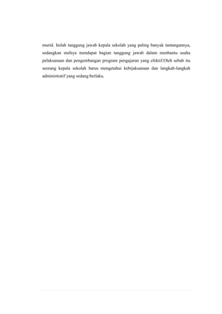 murid. Inilah tanggung jawab kepala sekolah yang paling banyak tantangannya,
sedangkan stafnya mendapat bagian tanggung jawab dalam menbantu usaha
pelaksanaan dan pengembangan program pengajaran yang efektif.Oleh sebab itu
seorang kepala sekolah harus mengetahui kebijaksanaan dan langkah-langkah
administratif yang sedang berlaku.

 