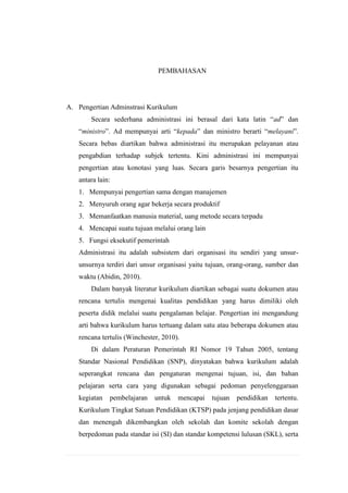 PEMBAHASAN

A. Pengertian Adminstrasi Kurikulum
Secara sederhana administrasi ini berasal dari kata latin “ad” dan
“ministro”. Ad mempunyai arti “kepada” dan ministro berarti “melayani”.
Secara bebas diartikan bahwa administrasi itu merupakan pelayanan atau
pengabdian terhadap subjek tertentu. Kini administrasi ini mempunyai
pengertian atau konotasi yang luas. Secara garis besarnya pengertian itu
antara lain:
1. Mempunyai pengertian sama dengan manajemen
2. Menyuruh orang agar bekerja secara produktif
3. Memanfaatkan manusia material, uang metode secara terpadu
4. Mencapai suatu tujuan melalui orang lain
5. Fungsi eksekutif pemerintah
Administrasi itu adalah subsistem dari organisasi itu sendiri yang unsurunsurnya terdiri dari unsur organisasi yaitu tujuan, orang-orang, sumber dan
waktu (Abidin, 2010).
Dalam banyak literatur kurikulum diartikan sebagai suatu dokumen atau
rencana tertulis mengenai kualitas pendidikan yang harus dimiliki oleh
peserta didik melalui suatu pengalaman belajar. Pengertian ini mengandung
arti bahwa kurikulum harus tertuang dalam satu atau beberapa dokumen atau
rencana tertulis (Winchester, 2010).
Di dalam Peraturan Pemerintah RI Nomor 19 Tahun 2005, tentang
Standar Nasional Pendidikan (SNP), dinyatakan bahwa kurikulum adalah
seperangkat rencana dan pengaturan mengenai tujuan, isi, dan bahan
pelajaran serta cara yang digunakan sebagai pedoman penyelenggaraan
kegiatan

pembelajaran

untuk

mencapai

tujuan

pendidikan

tertentu.

Kurikulum Tingkat Satuan Pendidikan (KTSP) pada jenjang pendidikan dasar
dan menengah dikembangkan oleh sekolah dan komite sekolah dengan
berpedoman pada standar isi (SI) dan standar kompetensi lulusan (SKL), serta

 