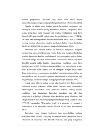 panduan

penyusunan

kurikulum

yang

dibuat

oleh

BSNP

dengan

memperhatikan prinsip-prinsip pengembangan kurikulum (Winchester, 2010).
Standar isi adalah ruang lingkup materi dan tingkat kompetensi yang
dituangkan dalam kriteria tentang kompetensi tamatan, kompetensi bahan
kajian, kompetensi mata pelajaran, dan silabus pembelajaran yang harus
dipenuhi oleh peserta didik pada jenjang dan pendidikan tertentu (PPRI No.
19 Tahun 2005 tentang Standar Nasional Pendidikan, Pasal 5 ayat 2). Standar
isi yang memuat administrasi struktur kurikulum, beban belajar, kurikulum
TK/SD/MI/SDLB/SMP dan kalender akademik(Winchester, 2010).
Dokumen atau rencana tertulis itu berisikan pernyataan mengenai
kualitas yang harus dimiliki seorang peserta didik yang mengikuti kurikulum
tersebut. Pengertian kualitas pendidikan di sini mengandung makna bahwa
kurikulum sebagai dokumen merencanakan kualitas hasil belajar yang harus
dimpiliki peserta didik, kualitas bahan/konten pendidikan yang harus
dipelajari peserta didik, kualitas proses pendidikan yang harus dialami peserta
didik. Kurikulum dalam bentuk fisik ini seringkali menjadi fokus utama
dalam setiap proses pengembangan kurikulum karena ia menggambarkan ide
atau pemikiran para pengambil keputusan yang digunakan sebagai dasar bagi
pengembangan kurikulum sebagai suatu pengalaman (Winchester, 2010).
Aspek yang tidak terungkap secara jelas tetapi tersirat dalam definisi
kurikulum sebagai dokumen adalah bahwa rencana yang dimaksudkan
dikembangkan berdasarkan suatu pemikiran tertentu tentang kualitas
pendidikan

yang

diharapkan.

Perbedaan

pemikiran

atau

ide

akan

menyebabkan terjadinya perbedaan dalam kurikulum yang dihasilkan, baik
sebagai dokumen mau pun sebagai pengalaman belajar. Oleh karena itu Oliva
(1997:12) mengatakan "Curriculum itself is a construct or concept, a
verbalization of an extremely complex idea or set of ideas" (Winchester,
2010).
Perbedaan ruang lingkup kurikulum juga menyebabkan berbagai
perbedaan dalam definisi. Ada yang berpendapat bahwa kurikulum adalah
"statement of objectives" (Mc Donald; Popham), ada yang mengatakan

 