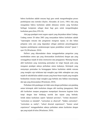 bahwa kurikulum adalah rencana bagi guru untuk mengembangkan proses
pembelajaran atau instruksi (Saylor, Alexander, & Lewis, 1981) Ada yang
mengatakan bahwa kurikulum adalah dokumen tertulis yang berisikan
berbagai komponen sebagai dasar bagi guru untuk mengembangkan
kurikulum guru (Zais,1976:10).
Ada juga pendapat resmi negara seperti yang dinyatakan dalam UndangUndang nomor 20 tahun 2003 yang menyatakan bahwa kurikulum adalah
"seperangkat rencana dan pengaturan mengenai tujuan, isi dan bahan
pelajaran serta cara yang digunakan sebagai pedoman penyelenggaraan
kegiatan pembelajaran untukmencapai tujuan pendidikan tertentu" (pasal 1
ayat 19) (Winchester, 2010).
Definisi yang dikemukakan diatas menggambarkan pengertian yang
membedakan antara apa yang direncanakan (kurikulum) dengan apa yang
sesungguhnya terjadi di kelas (instruction atau pengajaran). Memang banyak
akhl kurikulum yang menentang pemisahan ini tetapi banyak pula yang
menganut pendapat adanya perbedaan antara keduanya. Kelompok yang
menyetujui pemisahan itu beranggapan bahwa kurikulum adalah rencana
yang mungkin saja terlaksana tapi mungkin juga tidak sedangkan apa yang
terjadi di sekolah/kelas adalah sesuatu yang benar-benar terjadi yang mungkin
berdasarkan rencana tetapi mungkin juga berbeda atau bahkan menyimpang
dari apa yang direncanakan (Winchester, 2010).
Perbedaan titik pandangan ini tidak sama dengan perbedaan cara pandang
antara kelompok akhli kurikulum dengan ahli teaching (pangajaran). Baik
ahli kurikulum maupun pengajaran mempelajari fenomena kegiatan kelas
tetapi

dengan

latar

belakang

teoritik

dan

tujuan

yang

berbeda.

Istilah dalam kurikulum seperti "planned activities", "written document",
"curriculum as intended", "curriculum as observed", "hidden curriculum",
"curriculum as reality", "school directed experiences", "learner actual
experiences" menggambarkan adanya perbedaan antara kurikulum dengan
apa yang terjadi di kelas (Winchester, 2010).

 