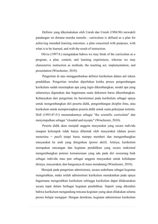 Definisi yang dikemukakan oleh Unruh dan Unruh (1984:96) mewakili
pandangan ini dimana mereka menulis : curriculum is defined as a plan for
achieving intended learning outcomes: a plan concerned with purposes, with
what is to be learned, and with the result of instruction.
Olivia (1997:8.) mengatakan bahwa we may think of the curriculum as a
program, a plan, content, and learning experiences, whereas we may
characterize instruction as methods, the teaching act, implementation, and
presentation (Winchester, 2010).
Pengertian di atas menggambarkan definisi kurikulum dalam arti teknis
pendidikan. Pengertian tersebut diperlukan ketika proses pengembangan
kurikulum sudah menetapkan apa yang ingin dikembangkan, model apa yang
seharusnya digunakan dan bagaimana suatu dokumen harus dikembangkan.
Kebanyakan dari pengertian itu berorientasi pada kurikulum sebagai upaya
untuk mengembangkan diri peserta didik, pengembangan disiplin ilmu, atau
kurikulum untuk mempersiapkan peserta didik untuk suatu pekerjaan tertentu.
Doll (1993:47-51) menamakannya sebagai "the scientific curriculum" dan
menyimpulkan sebagai "clouded and myopic" (Winchester, 2010).
Peserta didik akan menjadi anggota masyarakat yang secara individu
maupun kelompok tidak hanya dibentuk oleh masyarakat (dalam posisi
menerima = pasif) tetapi harus mampu memberi dan mengembangkan
masyarakat ke arah yang diinginkan (posisi aktif). Artinya, kurikulum
merupakan rancangan dan kegiatan pendidikan yang secara maksimal
mengembangkan potensi kemanusiaan yang ada pada diri seseorang baik
sebagai individu mau pun sebagai anggota masyarakat untuk kehidupan
dirinya, masyarakat, dan bangsanya di masa mendatang (Winchester, 2010).
Merujuk pada pengertian administrasi, secara sederhana sebagai kegiatan
mengerahkan, maka istilah administrasi kurikulum menekankan pada upaya
bagaimana mengerahkan kurikulum sehingga kurikulum dapat dilaksanakan
secara tepat dalam berbagai kegiatan pendidikan. Seperti yang diketahui
bahwa kurikulum mengandung rencana kegiatan yamg akan dilakukan selama
proses belajar mengajar. Dengan demikian, kegiatan administrasi kurikulum

 