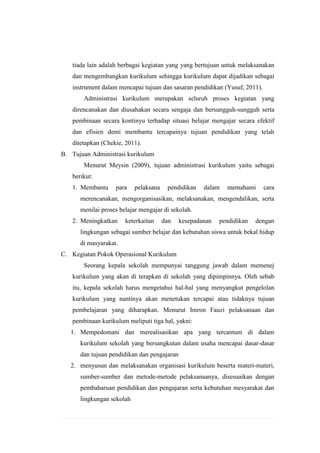 tiada lain adalah berbagai kegiatan yang yang bertujuan untuk melaksanakan
dan mengembangkan kurikulum sehingga kurikulum dapat dijadikan sebagai
instrument dalam mencapai tujuan dan sasaran pendidikan (Yusuf, 2011).
Administrasi kurikulum merupakan seluruh proses kegiatan yang
direncanakan dan diusahakan secara sengaja dan bersungguh-sungguh serta
pembinaan secara kontinyu terhadap situasi belajar mengajar secara efektif
dan efisien demi membantu tercapainya tujuan pendidikan yang telah
ditetapkan (Chekie, 2011).
B. Tujuan Administrasi kurikulum
Menurut Meysin (2009), tujuan administrasi kurikulum yaitu sebagai
berikut:
1. Membantu

para

pelaksana

pendidikan

dalam

memahami

cara

merencanakan, mengorganisasikan, melaksanakan, mengendalikan, serta
menilai proses belajar mengajar di sekolah.
2. Meningkatkan

keterkaitan

dan

kesepadanan

pendidikan

dengan

lingkungan sebagai sumber belajar dan kebutuhan siswa untuk bekal hidup
di masyarakat.
C. Kegiatan Pokok Operasional Kurikulum
Seorang kepala sekolah mempunyai tanggung jawab dalam memenej
kurikulum yang akan di terapkan di sekolah yang dipimpinnya. Oleh sebab
itu, kepala sekolah harus mengetahui hal-hal yang menyangkut pengelolan
kurikulum yang nantinya akan menetukan tercapai atau tidaknya tujuan
pembelajaran yang diharapkan. Menurut Imron Fauzi pelaksanaan dan
pembinaan kurikulum meliputi tiga hal, yakni:
1. Mempedomani dan merealisasikan apa yang tercantum di dalam
kurikulum sekolah yang bersangkutan dalam usaha mencapai dasar-dasar
dan tujuan pendidikan dan pengajaran
2. menyusun dan melaksanakan organisasi kurikulum beserta materi-materi,
sumber-sumber dan metode-metode pelaksanaanya, disesuaikan dengan
pembaharuan pendidikan dan pengajaran serta kebutuhan mesyarakat dan
lingkungan sekolah

 