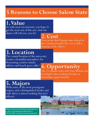 5 Reasons to Choose Salem State
1.with most investments, you hope to
   Value
As
get the most out of this one. And our
alums will tell you, you do!
                                             2. Cost largest state school in
                                             Even as the third
                                             the Commonwealth, the cost is still a
                                             fraction of the others.

3. coastal location of the university
    Location
The
creates a beautiful atmosphere for
blossoming creative minds,
athletes and beach-goers alike!
                                             4. Opportunity
                                             The 25-minute train ride from Boston can
                                             be helpful when looking for jobs or
                                             internships opportunities.

5. Majors prestigious
With some of the most
majors, and a distinguished faculty and
staff, there is almost nothing that isn’t
offered.


Want to learn more? Request information or
contact undergraduate admissions at
978.542.6200 or admissions@salemstate.edu.
 