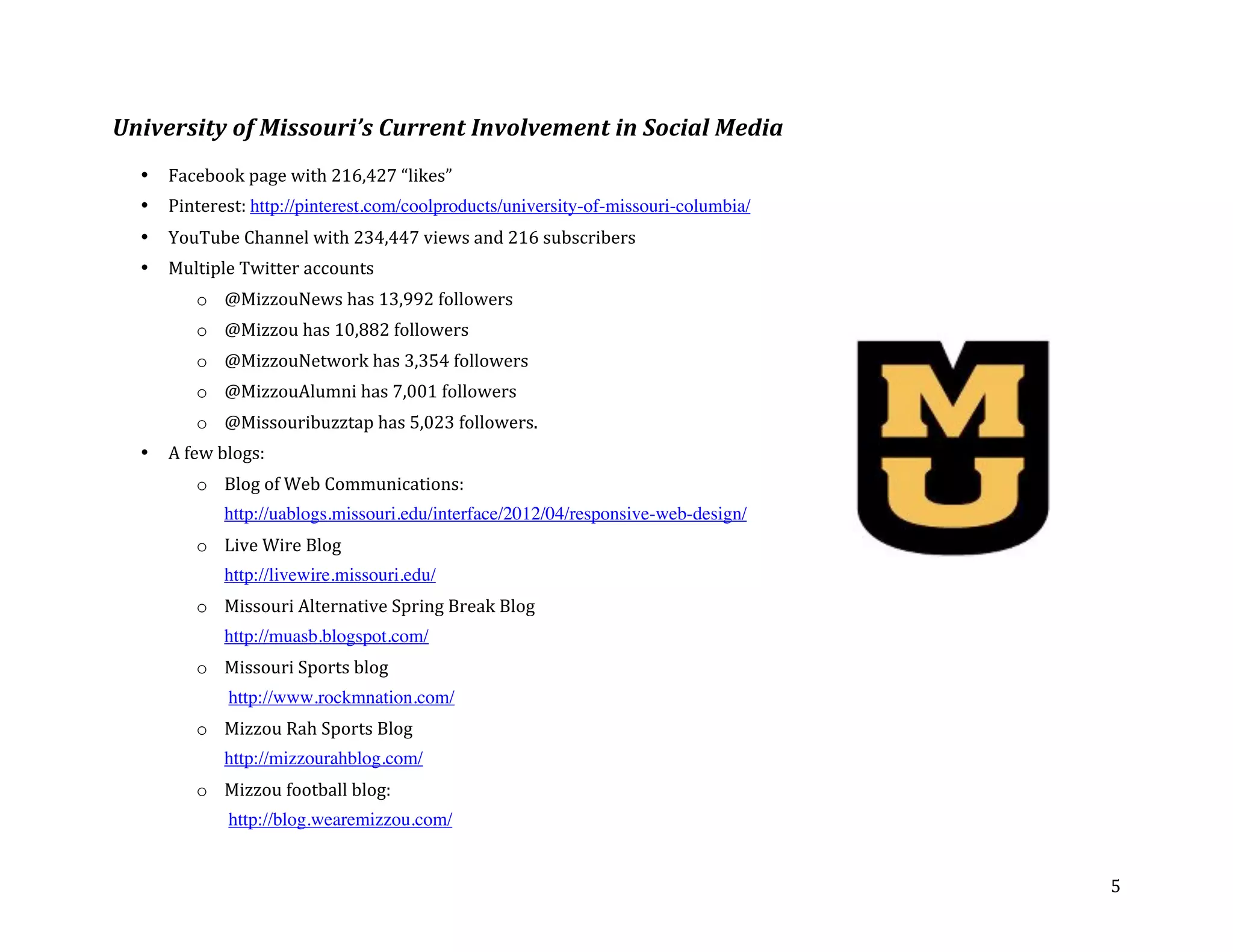 University	
  of	
  Missouri’s	
  Current	
  Involvement	
  in	
  Social	
  Media	
  
	
  
       •   Facebook	
  page	
  with	
  216,427	
  “likes”	
  
       •   Pinterest:	
  http://pinterest.com/coolproducts/university-of-missouri-columbia/	
  
       •   YouTube	
  Channel	
  with	
  234,447	
  views	
  and	
  216	
  subscribers	
  	
  
       •   Multiple	
  Twitter	
  accounts	
  	
  
                 o @MizzouNews	
  has	
  13,992	
  followers	
  
                 o @Mizzou	
  has	
  10,882	
  followers	
  	
  	
  
                 o @MizzouNetwork	
  has	
  3,354	
  followers	
  
                 o @MizzouAlumni	
  has	
  7,001	
  followers	
  
                 o @Missouribuzztap	
  has	
  5,023	
  followers.	
  	
  	
  
       •   A	
  few	
  blogs:	
  
                 o Blog	
  of	
  Web	
  Communications:	
  	
  
                       http://uablogs.missouri.edu/interface/2012/04/responsive-web-design/	
  
                 o Live	
  Wire	
  Blog	
  
                       http://livewire.missouri.edu/	
  
                 o Missouri	
  Alternative	
  Spring	
  Break	
  Blog	
  
                       http://muasb.blogspot.com/	
  	
  
                 o Missouri	
  Sports	
  blog	
  
                       	
  http://www.rockmnation.com/	
  
                 o Mizzou	
  Rah	
  Sports	
  Blog	
  
                       http://mizzourahblog.com/	
  
                 o Mizzou	
  football	
  blog:	
  
                       	
  http://blog.wearemizzou.com/	
  


	
                                                                                                5	
  
 