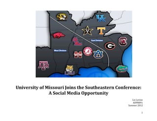  
                                                               	
  
                                                               	
  
                                                               	
  
                                                               	
  
                                                               	
  
                                                               	
  
                                                               	
  
                                                               	
  
                                                               	
  
                                                               	
  
                                                               	
  
                                                               	
  
                                                               	
  
                                                               	
  
                                                               	
  
                                                               	
  
                                                               	
  
                                                               	
  
                                                               	
  
                                                               	
  
                                                               	
  
                                                               	
  

                                              	
  
	
  
       University	
  of	
  Missouri	
  Joins	
  the	
  Southeastern	
  Conference:	
  
                            A	
  Social	
  Media	
  Opportunity	
  
	
  
                                                                                Liz	
  Levine	
  
                                                                                ADPR891	
  
                                                                             Summer	
  2012	
  


	
                                                                                            1	
  
 