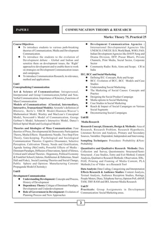 3
PAPER I COMMUNICATION THEORY & RESEARCH
Marks: Theory 75, Practical 25
Course Objectives
" To introduce students to various path-breaking
theories of Communication, Media and Development
Communication.
" To introduce the students to the evolution of
Development debate – Global and Indian and
sensitize them on development issues, the ‘Right’
approach to development and to enable them to work
on strategies on Development Communication issues
and campaigns.
" To introduce Communication Research, its relevance,
method and applications.
UnitI
Conceptualizing Communication
Art & Science of Communication: Intrapersonal,
Interpersonal and Group Communication,Verbal and Non-
Verbal Communication, Importance of Kinesics, Functions of
Mass Communication
Models of Communication: (Classical, Intermediary,
Interactive, Transactional Models): Aristotle’s definition of
Rhetoric, Berlo’s SMCR Model,Shannon-Weaver’s
Mathematical Model, Westley and MacLean’s Conceptual
Model, Newcomb’s Model of Communication, George
Gerbner’s Model, Schramm’s Interactive Model, Dance’s
Helical Spiral Model and Ecological Models
Theories and Ideologies of Mass Communication: Four
theories of Press, Developmental & Democratic Participation
Theory, Media Effects: Hypodermic Needle, Two-Step Flow
Theory, Gate-keeping, Psychological and Sociological
Communication Theories: Cognitive Dissonance, Selective
Perception, Cultivation Theory, Needs and Gratification,
Agenda Setting (McComb), Powerful Effects of Media :
Dominant Paradigm, Diffusion of Innovations, Spiral of Silence,
Critical and Cultural Theories : Hegemony, Political Economy
& Frankfurt School (Adorno, Horkhiemer & Habermas, Stuart
Hall and Fiske), Social Learning Theories and Social Change,
Public Sphere and Opinion: Manufacturing Consent/
Propaganda Model (Chomsky)
UnitII
DevelopmentCommunication
" Understanding Development: Concepts and Process,
History of Development
" DependencyTheory:CritiqueofDominantParadigm,
Development and Underdevelopment
" Role of Government in Development: Evolution of
Planning Process and New Approaches
" Development Communication Agencies :
International Developmental Agencies like
UNESCO, UNICEF, ILO, World Bank, WHO, FAO;
Indian DevelopmentAgencies like DAVP, Song and
Drama Division, DFP, Prasar Bharti, Private
Channels, Print Media, Social Sector, Corporate
Sector
" Community Radio: Role, Aims and Scope; CR in
India
IEC, BCC and Social Marketing
" Defining IEC: Concepts, Role and Scope
" BCC: Evolution of BCC, BCC Models and Case
Studies
" Understanding Social Marketing.
" The Marketing of Social Causes: Concepts and
Practice
" Designing the Social Product Campaign
" Media options in Social Marketing
" Case Studies in Social Marketing
" Reach & Impact of Social Campaigns on Various
Social Segments
" Deconstructing Social Campaigns
UnitIII
Media Research
Research Concept, Elements, Design & Methods: Area of
Research, Research Problem, Research Hypothesis,
Literature Review and Analysis, Primary and Secondary
Sources,Variables: Dependent, Independent and Intervening.
Sampling Techniques: Procedure: Probability &Non-
Probability
Quantitative and Qualitative Research Methods: Data
Collection and Survey, Questionnaire: Structured/Semi-
Structured , Case Studies, Entry and Exit Method, Content
Analysis, Qualitative Research Methods: Observation, IDIs,
FGD, Priming and Framing of Media Content, PLA
Methods,Use of Video as a Research Tool
DataAnalysis: Data Coding, Categorizing and Interpretation
Effects Research & Audience Studies: Content Analysis,
Textual Analysis, Audience Reception Studies, Ratings,
People Meters, Diary,Telephone Survey, Opinion Poll, aMAP,
TAM, TRP, RAM and IRS, Internet Media Research
UnitIV
Practicals: Group Assignments in Development
Communication/ Social Marketing areas.
 