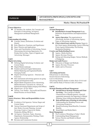 7
PAPER III
ADVERTISINGPRINCIPLES, CONCEPTSAND
MANAGEMENT
Marks: Theory 50, Practical 50
Course Objectives:
" To introduce the students, the Concepts and
Principles of Advertising, Ad Agency
Management and Brand Management.
UnitI
UnderstandingAdvertising
" Concept, Nature, Definitions, Evolution and
History
" Role, Objectives, Functions, and Significance
" Basic Theories and Applications
" Types and Classification of Advertising, Factors
Determining Advertising Opportunity of a
Product/Service/Idea, Types of Appeals and
Advertising Messages
UnitII
DigitalAdvertising
" Defining DigitalAdvertising: Evolution and
Current Status
" Digital Media Landscape
" Emailers and Search Engine Optimization
Mobile Marketing andAugmented Reality
Emerging Trends
" Digital Advertising Agencies – Structure and
Functions
" How mainstream advertising agencies are going
Digital and Integration today
" Digital Media Integration across Advertising,
Market Research, Activation etc. Advent of
HybridAdvertising (Online merging with Offline)
" Digital Laws –ITAct/ TRAI
" Various Case Studies : Successful and Disasters
Brand Presence on Social Media
UnitIII
Agency Structure: Roles and ResponsibilitiesAcross
Levels :
" Evolution of Ad Agencies- Various Stages and
Current Status
" Various Functional Departments and Scope of
their Works (Account Planning, Account
Servicing. Creative- Copy &Art, Media,
Production, Billing, HR etc.)
" Ad Agency: Functions, Types, Structure,
Departments, Remuneration, Pitching, Client-
Agency Relationship
" Revenue and Commission Systems
UnitIV
AccountManagement
" IntroductiontoAccountManagement-Scope,
Definition, Responsibilities and Implementation
Paths
" Agency Operation: The organizations in
Advertising, the Role of Advertising Agency,
Types of Advertising Agencies
" Client related Issues and the Process: Stages in
the Client-Agency Relationship, Factors Affecting
Client-Agency Relationship, The Pitching
Mechanism-Simulation
Creative and Media Briefing Process:
" Agency -Media Interface
" Agency Revenue Process
" Setting and Allocating Budget, Various Methods
of Budgeting
Budget andAudit Process :
" Allocation of Budget and Methods
" Agency Revenue Processes
" Audits and its Processes
UnitV
Advertising and Society
Ethical Issues in Advertising
Social Criticism ofAdvertising
Laws in Advertising
Advertising Statutory Bodies in India, Role of AAA and
ASCI and the Study of Various Codes of Conduct.
UnitVI
Strategic Planning and Brand Management
" Introduction to Strategic Planning and Client
Servicing : The Concept of a Brand,
Characteristics of Brands (generic, expected,
augmented, potential), the Importance of Brand
Planning, Issues Influencing Brand Potential
" Role and Relevance of Strategy inAdvertising:
Understanding the Branding Process and
Advertising Perspective
" Brand Positioning, Brand Benefits, Consumer
Benefits
" Brand Matrix and Media Matrix
BrandManagement:
" The Evolution of Branding in Today’s World
" Understanding Brand Management
" Various Theories and Models in Brand
Management,
 