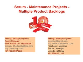 Scrum - Maintenance Projects -
Multiple Product Backlogs
Akkiraju Bhattiprolu (Akki)
akkirajub@gmail.com
http://www.after3beers.com/
Facebook : akkirajub
Twitter : akkirajub
Linkedin : akkiraju
+91 98665 51263
Akkiraju Bhattiprolu (Akki)
Senior Manager
ADP Private Ltd. Hyderabad
akkiraju_bhattiprolu@adp.com
http://www.adp.com/
+91 (40) 66378073
 