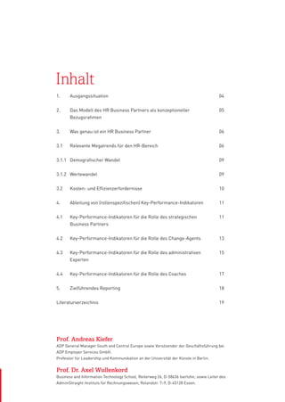 Inhalt
1.	Ausgangssituation

04

2.	
Das Modell des HR Business Partners als konzeptioneller
	Bezugsrahmen

05

3.	

Was genau ist ein HR Business Partner

06

3.1	

Relevante Megatrends für den HR-Bereich

06

3.1.1	 Demografischer Wandel

09

3.1.2	Wertewandel

09

3.2	

Kosten- und Effizienzerfordernisse

10

4.	

Ableitung von (rollenspezifischen) Key-Performance-Indikatoren

11

4.1	
	

Key-Performance-Indikatoren für die Rolle des strategischen
Business Partners

11

4.2	

Key-Performance-Indikatoren für die Rolle des Change-Agents

13

4.3	 Key-Performance-Indikatoren für die Rolle des administrativen
	Experten

15

4.4	

Key-Performance-Indikatoren für die Rolle des Coaches

17

5.	

Zielführendes Reporting

18

Literaturverzeichnis

19

Prof. Andreas Kiefer
ADP General Manager South and Central Europe sowie Vorsitzender der Geschäftsführung bei
ADP Employer Services GmbH.
Professor für Leadership und Kommunikation an der Universität der Künste in Berlin.

Prof. Dr. Axel Wullenkord
Business and Information Technology School, Reiterweg 26, D-58636 Iserlohn, sowie Leiter des
AdminiStraight-Instituts für Rechnungswesen, Rolandstr. 7–9, D-45128 Essen.

 
