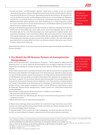 5

Die wichtigsten Kennzahlen

1.  o leicht das Kosten- und Effizienzthema „gegriffen“ werden kann, so schwer tut man sich zunächst
S
mit der Beschreibung einer effektiven Managementunterstützung. Konsens besteht allgemein dahin gehend, dass der HR-Bereich im Sinne einer lebenszyklusorientierten Betrachtung für den gesamten Prozess von der Rekrutierung über das Beschäftigtenverhältnis bis hin zum Ausscheiden von Mitarbeitern
verantwortlich ist und diesen Prozess zur Erreichung der Unternehmensziele bzw. zur Generierung von
Wettbewerbsvorteilen optimal gestalten muss. Diese Feststellung ist so richtig wie pauschal, weshalb
es in einem nächsten Schritt um eine Konkretisierung mit anschließender Ableitung entsprechender

Es besteht ein
Defizit hinsichtlich
relevanter KPIs
und systematischer
Erfassung.

Key-Performance-Indikatoren gehen muss.
2.  ezüglich der Identifizierung entsprechender Key-Performance-Indikatoren allerdings hat die Deutsche
B
Gesellschaft für Personalführung in einer Studie auf der einen Seite festgestellt, dass es zwar viele
Kennzahlen gibt, die von vielen Personalmanagern als steuerungsrelevant eingestuft werden, deren
systematische Erhebung in vielen Unternehmen offenbar aber noch die Ausnahme ist.2 Auf der anderen
Seite zeigt die Studie aber auch, dass es viele Kennzahlen gibt, die regelmäßig erhoben werden, deren
Steuerungsrelevanz allerdings als gering erachtet wird. Insofern besteht in der Unternehmenspraxis
ganz offensichtlich ein breites Defizit hinsichtlich der Definition relevanter Kennzahlen sowie hinsichtlich deren systematischer Erfassung.
Als konzeptioneller Rahmen für die zuvor skizzierten Herausforderungen wird das Modell des HR Business
Partners verwendet.

2.  as Modell des HR Business Partners als konzeptioneller
D
Bezugsrahmen
Seitdem Ulrich mit seinem Buch „Human Resource Champions – The next agenda for adding value and
delivering results“ vor rund 15 Jahren das Rollenverständnis eines strategisch handelnden Personalverantwortlichen neu geprägt hat, wird das Konzept des Human Resource (HR) Business Partners intensiv
diskutiert.3
Mit der Forderung nach einem neuen Rollenverständnis einher geht die Aussicht auf eine gesteigerte HR-

In der Wahrnehmung
der Personalarbeit
hinkt Deutschland
anderen Ländern
hinterher.

Performance sowie letztendlich eine Steigerung der Unternehmensleistung.4 Ebenfalls ist davon auszugehen, dass die Erwartung dieser positiven Konsequenzen in der Folge positiv auf die persönliche Einstellung
der HR-Mitarbeiter wirkt, was wiederum die Wahrscheinlichkeit erhöht, tatsächlich als strategischer Business Partner zu agieren.5 Es soll an dieser Stelle der guten Ordnung halber nicht unerwähnt bleiben, dass
die praktische Umsetzung des Business-Partner-Gedankens in der Praxis durchaus mit Skepsis gesehen
wird. Gerade in Deutschland, wo die Einbindung und der Stellenwert im Unternehmen seit jeher deutlich
geringer sind als in vielen anderen europäischen Ländern, wird der HR-Bereich entsprechend nur selten
als vollwertiger Business Partner wahrgenommen.6 Insofern existiert hier in Deutschland offensichtlich
noch Nachholbedarf.
Folgt man dem Grundkonzept des HR Business Partners, schließen sich drei Fragen an:
1. Was genau beschreibt den Business Partner?
2.  ie kann letztendlich sein Wertbeitrag bzw. Beitrag zum Unternehmenserfolg gemessen und damit
W
nachgewiesen werden?
3.Welche Instrumente sind zur Zielerreichung anzuwenden?
Im Rahmen dieses Beitrages werden ausschließlich die ersten beiden Fragen thematisiert, da eine differenzierte und umfassende Betrachtung entsprechender Instrumente den Rahmen sprengen würde. Hier
sei auf die einschlägige Literatur verwiesen.
Im folgenden Kapitel 3 wird zunächst der Frage nachgegangen, was genau den Business Partner beschreibt, um darauf aufbauend in Kapitel 4 entsprechende Key-Performance-Indikatoren abzuleiten.

Vgl. z.B. Rapp, M.J.; Wullenkord, A.: Unternehmenssteuerung durch den Finanzvorstand, München 2011; Michel, U.: Der Finanzbereich im Umbruch, in: Controlling, Heft 8/9 (2006),
S. 439–445; IBM (Hrsg.): The New Value Integrator. Insights from the Global Chief Financial Officer Study, Somers (NY), 2010.
2
Vgl. Deutsche Gesellschaft für Personalführung (Hrsg.): HR Kennzahlen auf dem Prüfstand, PraxisPapier 5/2011, Düsseldorf 2011, S. 6.
3 
Ulrich, D.: Human Resource Champions: The next agenda for adding value and delivering results, Harvard Business Press, Boston 1996. Vgl. dazu auch Wehner, C.M.; Kabst, R.;
Meifert, M.; Cunz, L.M.: Der Personalverantwortliche als strategischer Partner, in: ZfB, 82. Jg. (2012), S. 913–933, hier: S. 913f.
4
Vgl. Wehner et. al. (2012), S. 914 und die dort angegebene Literatur.
5
Vgl. Wehner et. al. (2012), S. 913.
6
Vgl. Wehner et. al. (2012), S. 914 und die dort angegebene Literatur.
1 

 