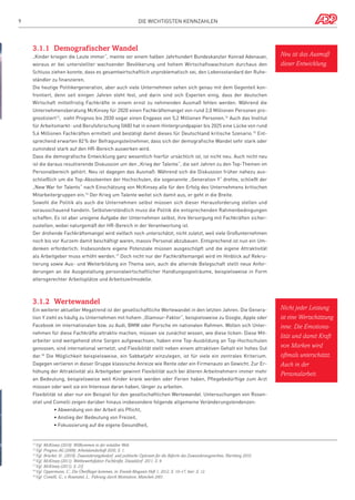 9

Die wichtigsten Kennzahlen

3.1.1	 Demografischer Wandel
„Kinder kriegen die Leute immer“, meinte vor einem halben Jahrhundert Bundeskanzler Konrad Adenauer,
woraus er bei unterstellter wachsender Bevölkerung und hohem Wirtschaftswachstum durchaus den

Neu ist das Ausmaß
dieser Entwicklung.

Schluss ziehen konnte, dass es gesamtwirtschaftlich unproblematisch sei, den Lebensstandard der Ruheständler zu finanzieren.
Die heutige Politikergeneration, aber auch viele Unternehmen sehen sich genau mit dem Gegenteil konfrontiert, denn seit einigen Jahren steht fest, und darin sind sich Experten einig, dass der deutschen
Wirtschaft mittelfristig Fachkräfte in einem ernst zu nehmenden Ausmaß fehlen werden. Während die
Unternehmensberatung McKinsey für 2020 einen Fachkräftemangel von rund 2,0 Millionen Personen prognostiziert13, sieht Prognos bis 2030 sogar einen Engpass von 5,2 Millionen Personen.14 Auch das Institut
für Arbeitsmarkt- und Berufsforschung (IAB) hat in einem Hintergrundpapier bis 2025 eine Lücke von rund
5,4 Millionen Fachkräften ermittelt und bestätigt damit dieses für Deutschland kritische Szenario.15 Entsprechend erwarten 82% der Befragungsteilnehmer, dass sich der demografische Wandel sehr stark oder
zumindest stark auf den HR-Bereich auswirken wird.
Dass die demografische Entwicklung ganz wesentlich hierfür ursächlich ist, ist nicht neu. Auch nicht neu
ist die daraus resultierende Diskussion um den „Krieg der Talente“, die seit Jahren zu den Top-Themen im
Personalbereich gehört. Neu ist dagegen das Ausmaß: Während sich die Diskussion früher nahezu ausschließlich um die Top-Absolventen der Hochschulen, die sogenannte „Generation Y“ drehte, schließt der
„New War for Talents“ nach Einschätzung von McKinsey alle für den Erfolg des Unternehmens kritischen
Mitarbeitergruppen ein.16 Der Krieg um Talente weitet sich damit aus, er geht in die Breite.
Sowohl die Politik als auch die Unternehmen selbst müssen sich dieser Herausforderung stellen und
vorausschauend handeln. Selbstverständlich muss die Politik die entsprechenden Rahmenbedingungen
schaffen. Es ist aber ureigene Aufgabe der Unternehmen selbst, ihre Versorgung mit Fachkräften sicherzustellen, wobei naturgemäß der HR-Bereich in der Verantwortung ist.
Der drohende Fachkräftemangel wird vielfach noch unterschätzt, nicht zuletzt, weil viele Großunternehmen
noch bis vor Kurzem damit beschäftigt waren, massiv Personal abzubauen. Entsprechend ist nun ein Umdenken erforderlich: Insbesondere eigene Potenziale müssen ausgeschöpft und die eigene Attraktivität
als Arbeitgeber muss erhöht werden.17 Doch nicht nur der Fachkräftemangel wird im Hinblick auf Rekrutierung sowie Aus- und Weiterbildung ein Thema sein, auch die alternde Belegschaft stellt neue Anforderungen an die Ausgestaltung personalwirtschaftlicher Handlungsspielräume, beispielsweise in Form
altersgerechter Arbeitsplätze und Arbeitszeitmodelle.

3.1.2	 Wertewandel
Ein weiterer aktueller Megatrend ist der gesellschaftliche Wertewandel in den letzten Jahren. Die Generation Y zieht es häufig zu Unternehmen mit hohem „Glamour-Faktor“, beispielsweise zu Google, Apple oder
Facebook im internationalen bzw. zu Audi, BMW oder Porsche im nationalen Rahmen. Wollen sich Unternehmen für diese Fachkräfte attraktiv machen, müssen sie zunächst wissen, wie diese ticken: Diese Mitarbeiter sind weitgehend ohne Sorgen aufgewachsen, haben eine Top-Ausbildung an Top-Hochschulen
genossen, sind international vernetzt, und Flexibilität stellt neben einem attraktiven Gehalt ein hohes Gut
dar.18 Die Möglichkeit beispielsweise, ein Sabbatjahr einzulegen, ist für viele ein zentrales Kriterium.
Dagegen verlieren in dieser Gruppe klassische Anreize wie Rente oder ein Firmenauto an Gewicht. Zur Erhöhung der Attraktivität als Arbeitgeber gewinnt Flexibilität auch bei älteren Arbeitnehmern immer mehr
an Bedeutung, beispielsweise weil Kinder krank werden oder Ferien haben, Pflegebedürftige zum Arzt
müssen oder weil sie ein Interesse daran haben, länger zu arbeiten.
Flexibilität ist aber nur ein Beispiel für den gesellschaftlichen Wertewandel. Untersuchungen von Rosenstiel und Comelli zeigen darüber hinaus insbesondere folgende allgemeine Veränderungstendenzen:
	

• Abwendung von der Arbeit als Pflicht,

	

• Anstieg der Bedeutung von Freizeit,

	

• Fokussierung auf die eigene Gesundheit,

Vgl. McKinsey (2010): Willkommen in der volatilen Welt.
Vgl. Prognos AG (2009): Arbeitslandschaft 2030, S. 1.
Vgl. Brücker, H.: (2010): Zuwanderungsbedarf und politische Optionen für die Reform des Zuwanderungsrechtes, Nürnberg 2010.
16
Vgl. McKinsey (2011): Wettbewerbsfaktor Fachkräfte, Düsseldorf 2011, S. 9.
17
Vgl. McKinsey (2011), S. 21f.
18
Vgl. Oppermann, C.: Die Überflieger kommen, in: Evonik-Magazin Heft 1, 2012, S. 10–17, hier: S. 12.
19
Vgl. Comelli, G.; v. Rosenstiel, L.: Führung durch Motivation, München 2001.
13
14
15

Nicht jeder Leistung
ist eine Wertschätzung
inne. Die Emotionalität und damit Kraft
von Marken wird
oftmals unterschätzt.
Auch in der
Personalarbeit.

 