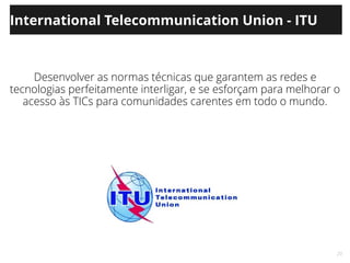 20
International Telecommunication Union - ITU
Desenvolver as normas técnicas que garantem as redes e
tecnologias perfeitamente interligar, e se esforçam para melhorar o
acesso às TICs para comunidades carentes em todo o mundo.
 
