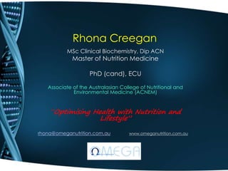 Rhona Creegan
MSc Clinical Biochemistry, Dip ACN
Master of Nutrition Medicine
PhD (cand), ECU
Associate of the Australasian College of Nutritional and
Environmental Medicine (ACNEM)
“Optimising Health with Nutrition and
Lifestyle”
rhona@omeganutrition.com.au www.omeganutrition.com.au
 