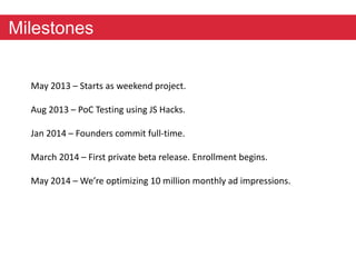 Milestones 
May 2013 – Starts as weekend project. 
Aug 2013 – PoC Testing using JS Hacks. 
Jan 2014 – Founders commit full-time. 
March 2014 – First private beta release. Enrollment begins. 
May 2014 – We’re optimizing 10 million monthly ad impressions. 
 