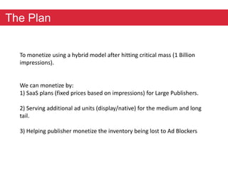 The Plan 
To monetize using a hybrid model after hitting critical mass (1 Billion 
impressions). 
We can monetize by: 
1) SaaS plans (fixed prices based on impressions) for Large Publishers. 
2) Serving additional ad units (display/native) for the medium and long 
tail. 
3) Helping publisher monetize the inventory being lost to Ad Blockers 
 